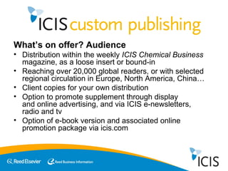 What’s on offer? Audience Distribution within the weekly  ICIS Chemical Business  magazine, as a loose insert or bound-in Reaching over 20,000 global readers, or with selected regional circulation in Europe, North America, China… Client copies for your own distribution Option to promote supplement through display  and online advertising, and via ICIS e-newsletters,  radio and tv Option of e-book version and associated online promotion package via icis.com 