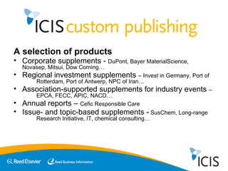 A selection of products Corporate supplements -  DuPont, Bayer MaterialScience,  Novasep, Mitsui, Dow Corning… Regional investment supplements  – Invest in Germany, Port of  Rotterdam, Port of Antwerp, NPC of Iran… Association-supported supplements for industry events  –  EPCA, FECC, APIC, NACD… Annual reports –  Cefic Responsible Care Issue- and topic-based supplements -  SusChem, Long-range  Research Initiative, IT, chemical consulting… 