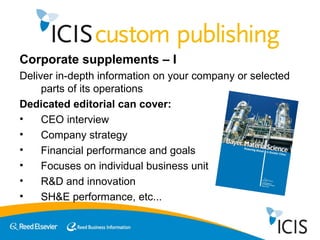 Corporate supplements – I Deliver in-depth information on your company or selected parts of its operations Dedicated editorial can cover:  CEO interview Company strategy Financial performance and goals Focuses on individual business unit R&D and innovation SH&E performance, etc... 