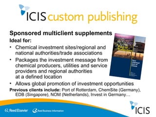 Sponsored multiclient supplements  Ideal for: Chemical investment sites/regional and  national authorities/trade associations Packages the investment message from  chemical producers, utilities and service  providers and regional authorities  at a defined location Allows global promotion of investment opportunities Previous clients include:  Port of Rotterdam, ChemSite (Germany), EDB (Singapore), NOM (Netherlands), Invest in Germany… 