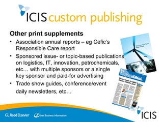 Other print supplements Association annual reports – eg Cefic’s  Responsible Care report Sponsored issue- or topic-based publications  – on logistics, IT, innovation, petrochemicals,  etc… with multiple sponsors or a single  key sponsor and paid-for advertising Trade show guides, conference/event  daily newsletters, etc…  