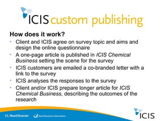 How does it work? Client and ICIS agree on survey topic and aims and design the online questionnaire A one-page article is published in  ICIS Chemical Business  setting the scene for the survey ICIS customers are emailed a co-branded letter with a link to the survey ICIS analyses the responses to the survey Client and/or ICIS prepare longer article for  ICIS Chemical Business , describing the outcomes of the research 