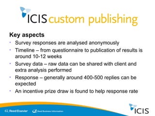 Key aspects Survey responses are analysed anonymously Timeline – from questionnaire to publication of results is around 10-12 weeks Survey data – raw data can be shared with client and extra analysis performed Response – generally around 400-500 replies can be expected An incentive prize draw is found to help response rate 