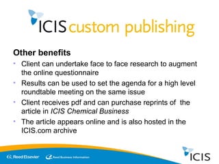 Other benefits Client can undertake face to face research to augment the online questionnaire Results can be used to set the agenda for a high level roundtable meeting on the same issue Client receives pdf and can purchase reprints of  the article in  ICIS Chemical Business The article appears online and is also hosted in the ICIS.com archive 