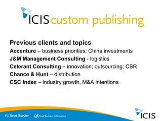 Previous clients and topics Accenture  – business priorities; China investments J&M Management Consulting  - logistics Celerant Consulting  – innovation; outsourcing; CSR Chance & Hunt  – distribution CSC Index  – industry growth, M&A intentions  