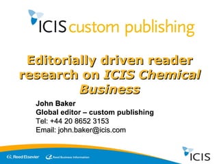Editorially driven reader research on  ICIS Chemical Business John Baker Global editor – custom publishing Tel: +44 20 8652 3153 Email: john.baker@icis.com 