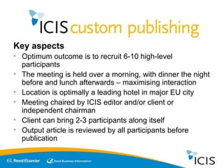 Key aspects Optimum outcome is to recruit 6-10 high-level participants The meeting is held over a morning, with dinner the night before and lunch afterwards – maximising interaction Location is optimally a leading hotel in major EU city  Meeting chaired by ICIS editor and/or client or independent chairman Client can bring 2-3 participants along itself Output article is reviewed by all participants before publication 