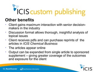 Other benefits Client gains maximum interaction with senior decision-makers in the industry Discussion format allows thorough, insightful analysis of topical issues Client receives pdfs and can purchase reprints of  the articles in  ICIS Chemical Business The articles appear online  Output can be expanded from single article to sponsored supplement – giving greater coverage of the outcomes and exposure for the client 