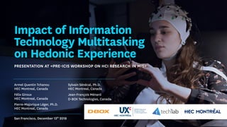 Impact of Information
Technology Multitasking
on Hedonic Experience
Presentation at «Pre-ICIS Workshop on HCI Research in MIS»
San Francisco, December 13th
2018
Armel Quentin Tchanou
HEC Montreal, Canada
Félix Giroux
HEC Montreal, Canada
Pierre-Majorique Léger, Ph.D.
HEC Montreal, Canada
Sylvain Sénécal, Ph.D.
HEC Montreal, Canada
Jean-François Ménard
D-BOX Technologies, Canada
 