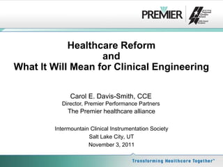 Healthcare Reform
                   and
What It Will Mean for Clinical Engineering

              Carol E. Davis-Smith, CCE
          Director, Premier Performance Partners
             The Premier healthcare alliance

        Intermountain Clinical Instrumentation Society
                     Salt Lake City, UT
                     November 3, 2011
 