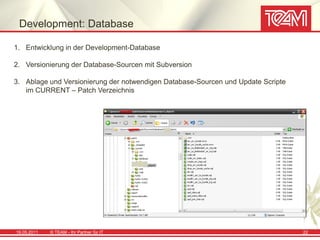 Development: Database

1. Entwicklung in der Development-Database

2. Versionierung der Database-Sourcen mit Subversion

3. Ablage und Versionierung der notwendigen Database-Sourcen und Update Scripte
   im CURRENT – Patch Verzeichnis




19.05.2011   © TEAM - Ihr Partner für IT                                          22
 