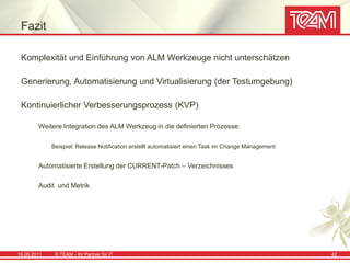 Fazit

 Komplexität und Einführung von ALM Werkzeuge nicht unterschätzen

 Generierung, Automatisierung und Virtualisierung (der Testumgebung)

 Kontinuierlicher Verbesserungsprozess (KVP)

        Weitere Integration des ALM Werkzeug in die definierten Prozesse:

             Beispiel: Release Notification erstellt automatisiert einen Task im Change Management


        Automatisierte Erstellung der CURRENT-Patch – Verzeichnisses

        Audit und Metrik




19.05.2011    © TEAM - Ihr Partner für IT                                                            42
 