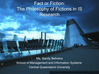 Fact or Fiction: The Philosophy of Fictions in IS Research Ms. Sandy Behrens School of Management and Information Systems  Central Queensland University http://farm1.static.flickr.com/38/80098386_fd5fa2285f_b.jpg 
