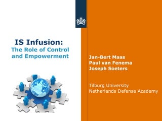 IS Infusion:
The Role of Control
and Empowerment       Jan-Bert Maas
                      Paul van Fenema
                      Joseph Soeters


                      Tilburg University
                      Netherlands Defense Academy
 