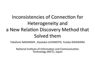 Inconsistencies	
  of	
  Connec,on	
  for	
  
Heterogeneity	
  and	
  
a	
  New	
  Rela,on	
  Discovery	
  Method	
  that	
  
Solved	
  them	
Takafumi	
  NAKANISHI	
  ,	
  Kiyotaka	
  UCHIMOTO,	
  Yutaka	
  KIDAWARA	
  
	
Na,onal	
  Ins,tute	
  of	
  Informa,on	
  and	
  Communica,on	
  
Technology	
  (NICT),	
  Japan	
  	
 
