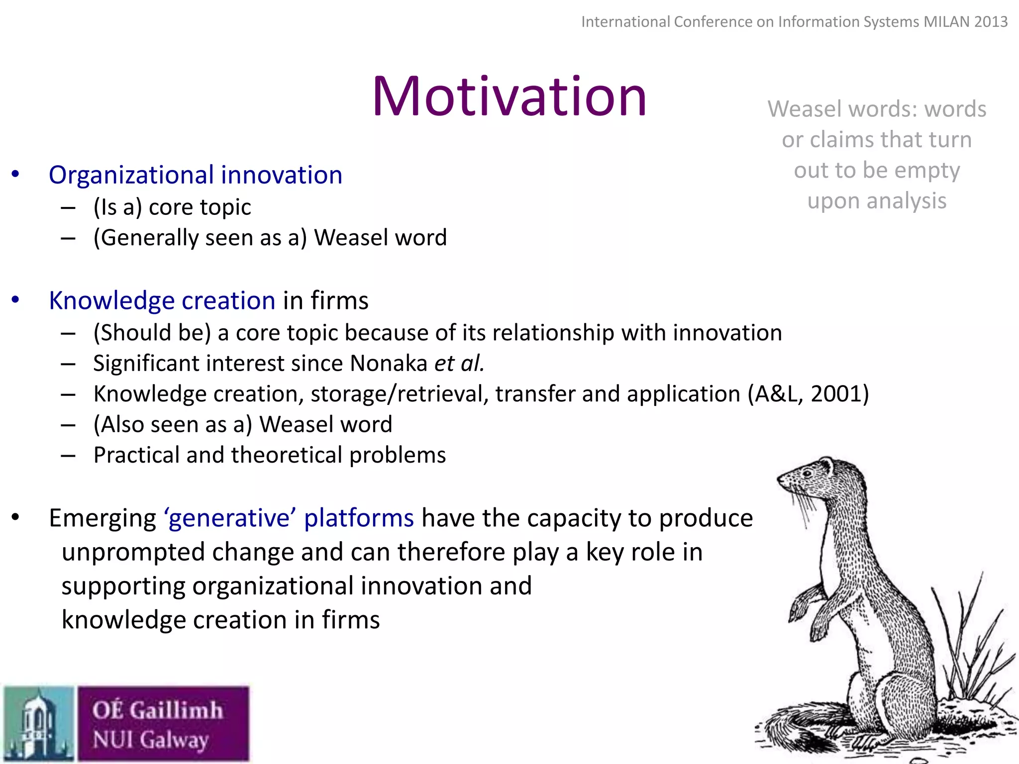 International Conference on Information Systems MILAN 2013

Motivation
• Organizational innovation
– (Is a) core topic
– (Generally seen as a) Weasel word

Weasel words: words
or claims that turn
out to be empty
upon analysis

• Knowledge creation in firms
–
–
–
–
–

(Should be) a core topic because of its relationship with innovation
Significant interest since Nonaka et al.
Knowledge creation, storage/retrieval, transfer and application (A&L, 2001)
(Also seen as a) Weasel word
Practical and theoretical problems

• Emerging ‘generative’ platforms have the capacity to produce unprompted
unprompted change and can therefore play a key role in
supporting organizational innovation and
knowledge creation in firms

4

 
