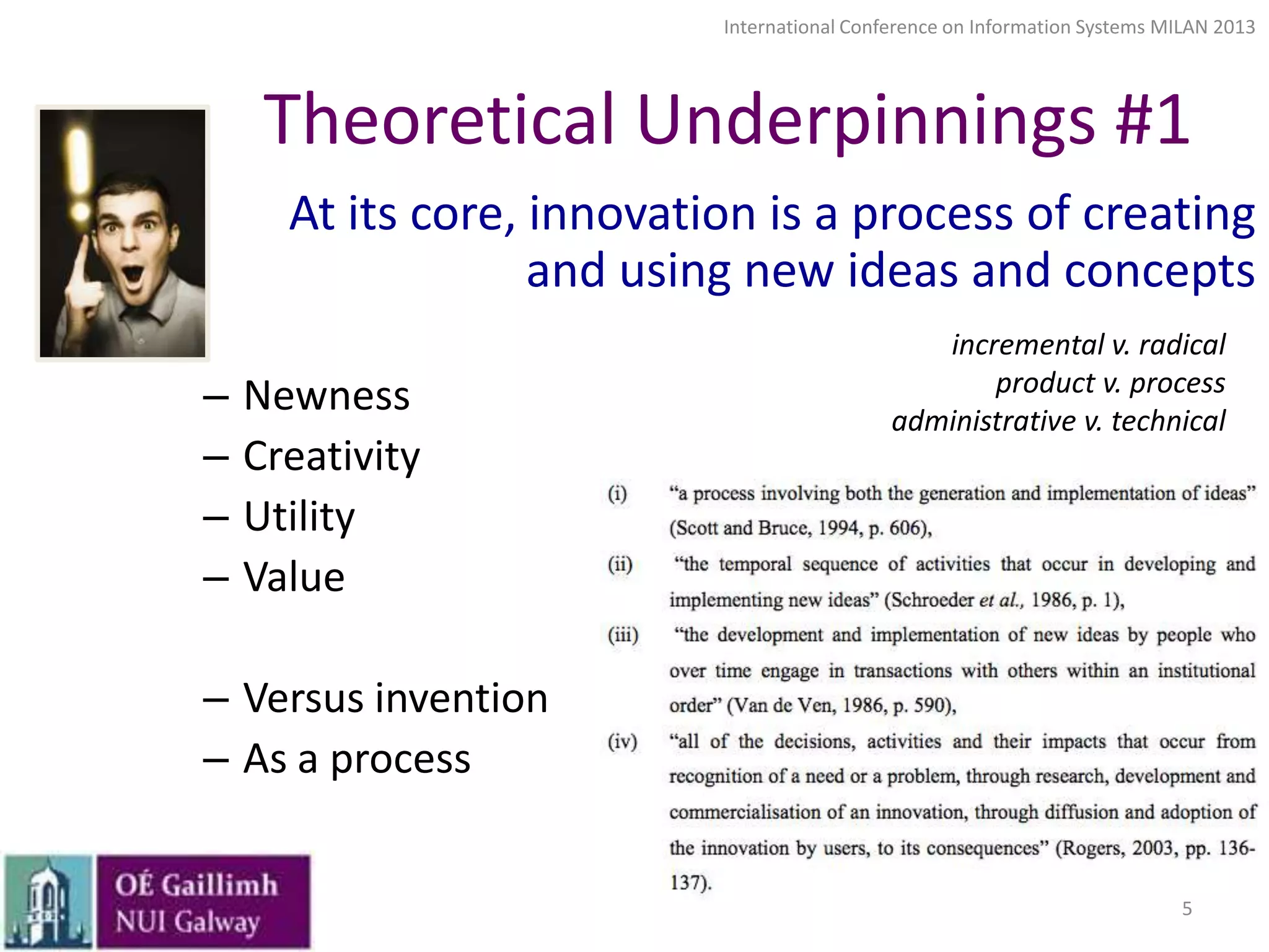 International Conference on Information Systems MILAN 2013

Theoretical Underpinnings #1
At its core, innovation is a process of creating
and using new ideas and concepts
–
–
–
–

Newness
Creativity
Utility
Value

incremental v. radical
product v. process
administrative v. technical

– Versus invention
– As a process

5

 