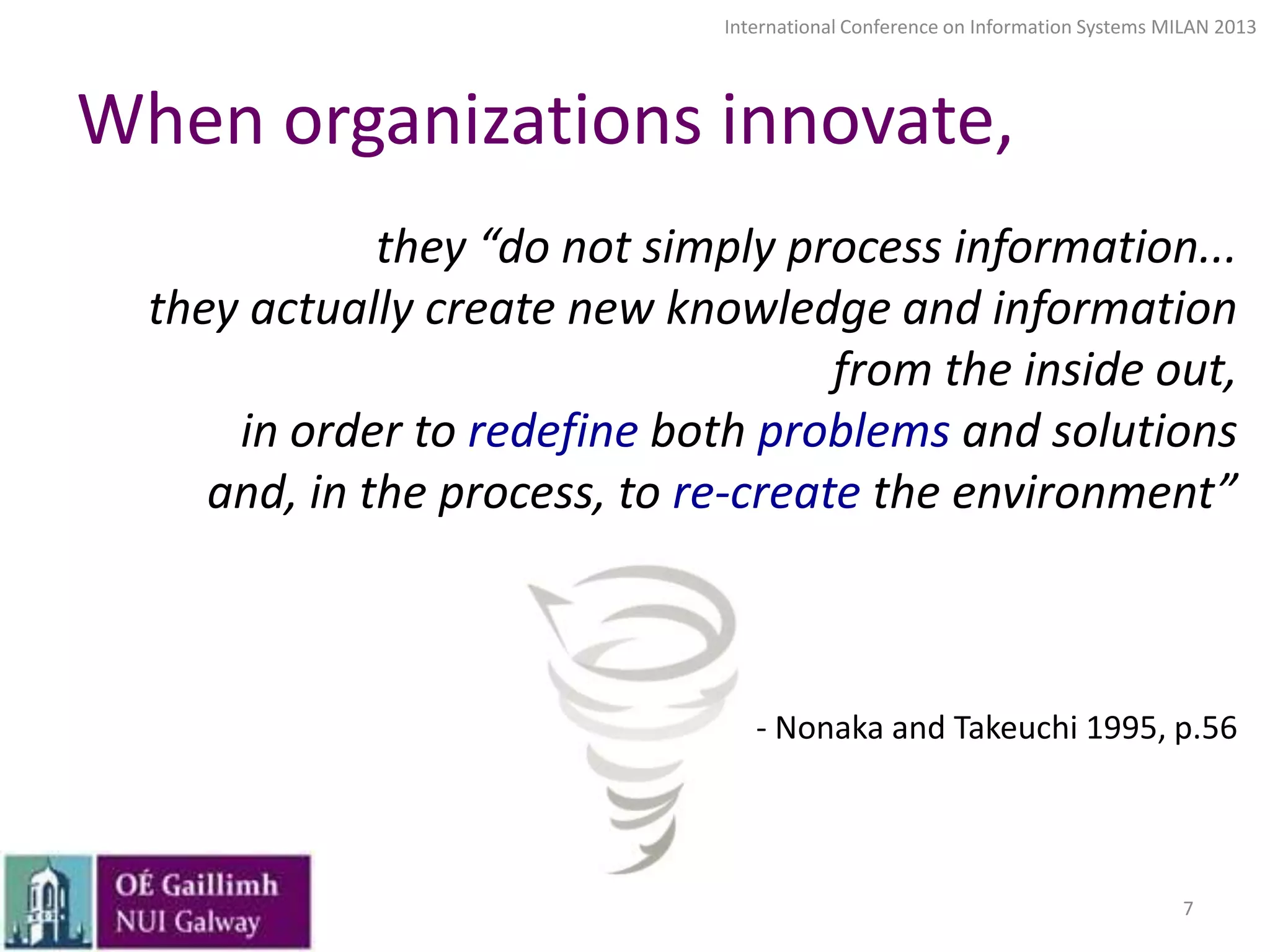 International Conference on Information Systems MILAN 2013

When organizations innovate,
they “do not simply process information...
they actually create new knowledge and information
from the inside out,
in order to redefine both problems and solutions
and, in the process, to re-create the environment”

- Nonaka and Takeuchi 1995, p.56

7

 