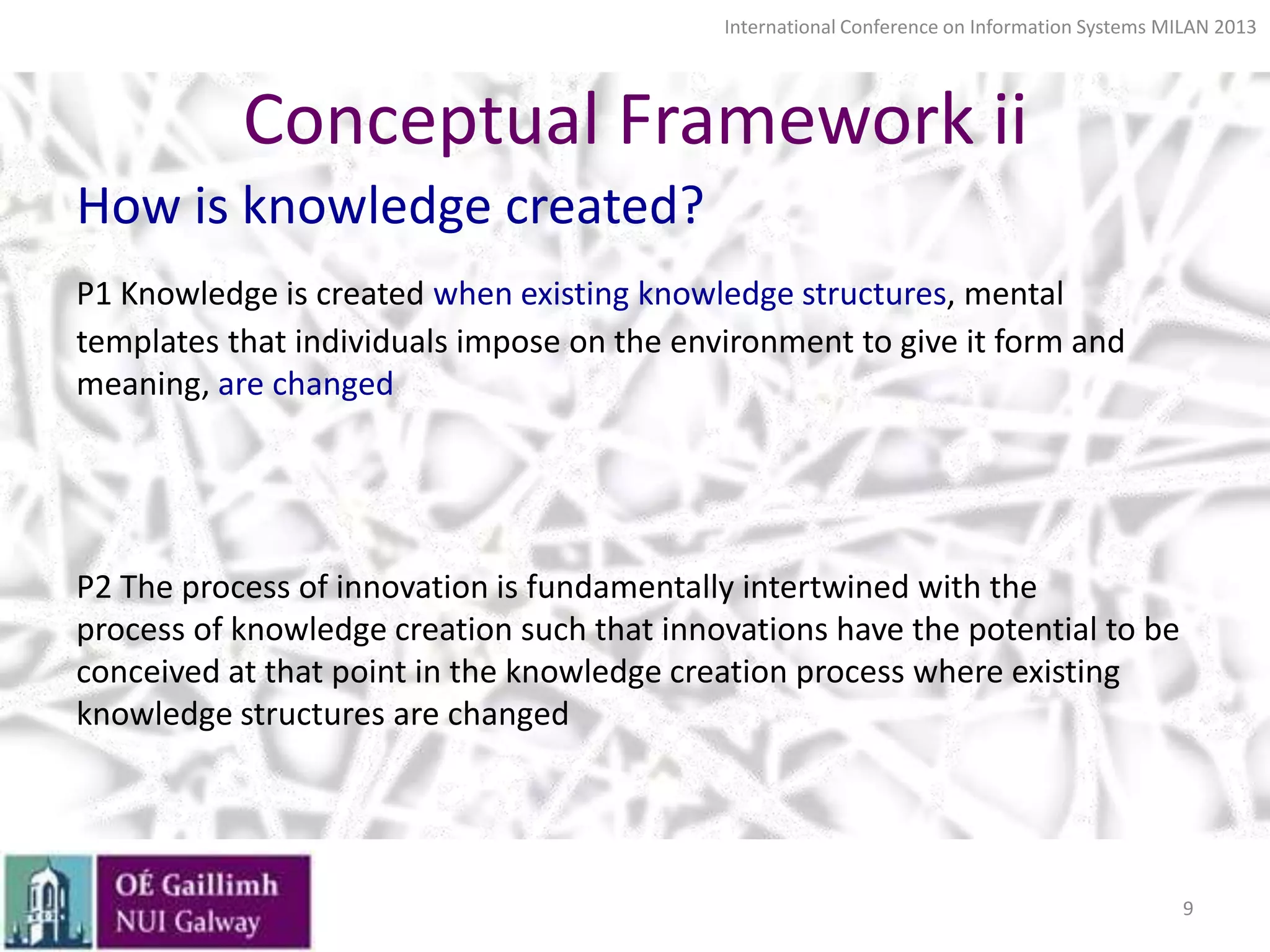 International Conference on Information Systems MILAN 2013

Conceptual Framework ii
How is knowledge created?
P1 Knowledge is created when existing knowledge structures, mental
templates that individuals impose on the environment to give it form and
meaning, are changed

P2 The process of innovation is fundamentally intertwined with the
process of knowledge creation such that innovations have the potential to be
conceived at that point in the knowledge creation process where existing
knowledge structures are changed

9

 