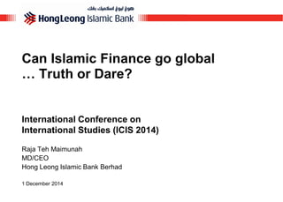 Can Islamic Finance go global … Truth or Dare? 
International Conference on International Studies (ICIS 2014) 
Raja Teh Maimunah 
MD/CEO 
Hong Leong Islamic Bank Berhad 
1 December 2014  