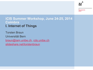 iCIS Summer Workshop, June 24-25, 2014
Coimbra
I. Internet of Things
Torsten Braun
Universität Bern
braun@iam.unibe.ch, cds.unibe.ch
slideshare.net/torstenbraun
 