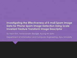 Investigating the Effectiveness of E-mail Spam Image
Data for Phone Spam Image Detection Using Scale
Invariant Feature Transform Image Descriptor
So Yeon Kim, Yenewondim Biadgie, Kyung-Ah Sohn
Department of Information and Computer Engineering, Ajou University
 