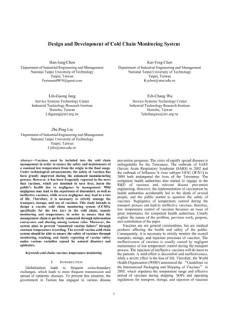 1
Design and Development of Cold Chain Monitoring System
Han-Jung Chen
Department of Industrial Engineering and Management
National Taipei University of Technology
Taipei, Taiwan
Fortunate0810@gami.com
Kai-Ying Chen
Department of Industrial Engineering and Management
National Taipei University of Technology
Taipei, Taiwan
Kychen@ntut.edu.tw
Lih-Guong Jang
Service Systems Technology Center
Industrial Technology Research Institute
Hsinchu, Taiwan
Lihguong@itri.org.tw
Teh-Chang Wu
Service Systems Technology Center
Industrial Technology Research Institute
Hsinchu, Taiwan
Tehchangwu@itri.org.tw
Zhi-Ping Lin
Department of Industrial Engineering and Management
National Taipei University of Technology
Taipei, Taiwan
Cplin@ntut.edu.tw
Abstract—Vaccines must be included into the cold chain
management in order to ensure the safety and maintenance of
a constant low temperature from the origin to the final usage.
Under technological advancements, the safety of vaccines has
been greatly improved during the enhanced manufacturing
process. However, it has been frequently reported in the news
that vaccines, which are intended to save lives, harm the
public’s health due to negligence in management. Mild
negligence may lead to the experience of discomfort, as well as
ineffective vaccines, while severe negligence may lead to a loss
of life. Therefore, it is necessary to strictly manage the
transport, storage, and use of vaccines. This study intends to
design a vaccine cold chain monitoring system (CCMS),
specifically for the two keys in the cold chain, namely
monitoring and temperature, in order to ensure that the
management chain is perfectly connected through information
conveyance and sharing among various roles. Moreover, the
system aims to prevent “unnoticed vaccine failure” through
constant temperature recording. The overall vaccine cold chain
system should be able to ensure the safety of vaccines through
monitoring, tracking, and timely reporting of vaccine safety
under various variables caused by natural disasters and
epidemics.
Keywords-cold chain; vaccine; temperature monitoring
I. INTRODUCTION
Globalization leads to frequent cross-boundary
exchanges, which leads to more frequent transmission and
spread of epidemic diseases. To prevent this situation, the
government in Taiwan has engaged in various disease
prevention programs. The crisis of rapidly spread diseases is
unforgettable for the Taiwanese. The outbreak of SARS
(Severe Acute Respiratory Syndrome (SARS) in 2002 and
the outbreak of Influenza A virus subtype H1N1 (H1N1) in
2009 both endangered the lives of the Taiwanese. The
competent health authorities also started to engage in the
R&D of vaccines and relevant disease prevention
engineering. However, the implementation of vaccination by
health authorities accidentally led to the death of several
people, and the public started to question the safety of
vaccines. Negligence of temperature control during the
transport process can lead to ineffective vaccines; therefore,
low temperature control of vaccines becomes an issue of
great importance for competent health authorities. Clearly
explain the nature of the problem, previous work, purpose,
and contribution of the paper.
Vaccines are not general commodities, but are medical
products affecting the health and safety of the public.
Consequently, it is necessary to strictly monitor the overall
transport, storage, and injection processes of vaccines. The
ineffectiveness of vaccines is usually caused by negligent
maintenance of low temperature control during the transport
process. The injection of ineffective vaccines will do harm to
the patients. A mild effect is discomfort and ineffectiveness,
while a severe effect is the loss of life. Therefore, the World
Health Organization (WHO) announced the “Guidelines on
the International Packaging and Shipping of Vaccines” in
2005, which stipulates the temperature range and effective
period of vaccines during shipping. SOPs and operating
regulations for transport, storage, and injection of vaccines
 