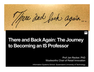There and BackAgain: The Journey
to Becoming an IS Professor
Prof Jan Recker, PhD
Woolworths Chair of Retail Innovation
Information Systems School, Queensland University of Technology
 