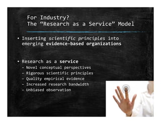For Industry?
The “Research as a Service” Model
▪ Inserting scientific principles into 
emerging evidence‐based organizations
▪ Research as a service
– Novel conceptual perspectives
– Rigorous scientific principles
– Quality empirical evidence
– Increased research bandwidth
– Unbiased observation
 
