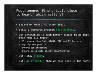 Post‐tenure: find a topic close 
to heart, which matters!
▪ Expand or move into other areas.
▪ Build a research program that matters.
▪ Our generation is much better placed to do this 
than “the old folks”
– IS is more than TAM, UTAUT, TTF and IS Success
– Rapidly emergent IT
– Unforeseen phenomena
– Unparalleled data access opportunities
▪ But: stay afloat.
▪ But: do it better than we have done in the past.
 