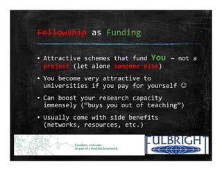 Fellowship as Funding
▪ Attractive schemes that fund You – not a 
project (let alone someone else)
▪ You become very attractive to 
universities if you pay for yourself 
▪ Can boost your research capacity 
immensely (“buys you out of teaching”)
▪ Usually come with side benefits 
(networks, resources, etc.)
 