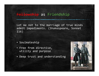 Fellowship as Friendship
Let me not to the marriage of true minds
admit impediments. (Shakespeare, Sonnet 
116)
▪ Soulmateship
▪ Free from directive,
utility and purpose
▪ Deep trust and understanding
 
