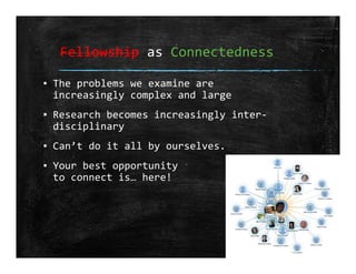 Fellowship as Connectedness
▪ The problems we examine are 
increasingly complex and large
▪ Research becomes increasingly inter‐
disciplinary
▪ Can’t do it all by ourselves.
▪ Your best opportunity
to connect is… here!
 