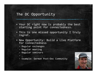The DC Opportunity
▪ Your DC right now is probably the best 
starting point for connectedness.
▪ This is one missed opportunity I truly 
regret.
▪ New Opportunity: Build a Live Platform 
for Connectedness
– Regular exchanges
– Regular meeting
– Regular seminars
– …
– Example: German Post‐Doc Community
 
