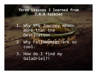 Three Lessons I learned from 
J.R.R Tolkien
1. Why the Journey means 
more than the 
Destination
2. Why Fellowships are so 
cool.
3. How do I find my 
Galadriel?!
 