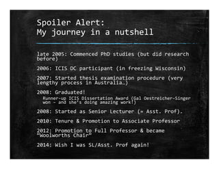 Spoiler Alert:
My journey in a nutshell
late 2005: Commenced PhD studies (but did research 
before)
2006: ICIS DC participant (in freezing Wisconsin)
2007: Started thesis examination procedure (very 
lengthy process in Australia…)
2008: Graduated!
Runner‐up ICIS Dissertation Award (Gal Oestreicher‐Singer 
won – and she’s doing amazing work!)
2008: Started as Senior Lecturer (= Asst. Prof).
2010: Tenure & Promotion to Associate Professor
2012: Promotion to Full Professor & became 
“Woolworths Chair”
2014: Wish I was SL/Asst. Prof again!
 