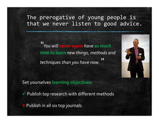 The prerogative of young people is 
that we never listen to good advice.
“You will never again have as much 
time to learn new things, methods and 
techniques than you have now. “
Set yourselves learning objectives:
 Publish top research with different methods
 Publish in all six top journals
 