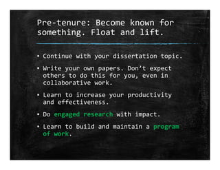 Pre‐tenure: Become known for 
something. Float and lift.
▪ Continue with your dissertation topic.
▪ Write your own papers. Don’t expect 
others to do this for you, even in 
collaborative work.
▪ Learn to increase your productivity 
and effectiveness.
▪ Do engaged research with impact.
▪ Learn to build and maintain a program 
of work.
 