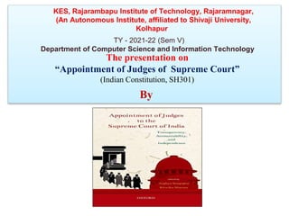 By
KES, Rajarambapu Institute of Technology, Rajaramnagar,
(An Autonomous Institute, affiliated to Shivaji University,
Kolhapur
TY - 2021-22 (Sem V)
Department of Computer Science and Information Technology
The presentation on
“Appointment of Judges of Supreme Court”
(Indian Constitution, SH301)
 