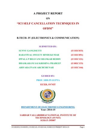 U11EC033, U11EC051, U11EC121, U11EC144, U10EC133 PROJECT 2014-15 Page i
A PROJECT REPORT
ON
“ICI SELF CANCELLATION TECHNIQUES IN
OFDM”
B.TECH- IV (ELECTRONICS & COMMUNICATION)
SUBMITTED BY:
SUNNY GANGISETTI (U11EC033)
BARANWAL SWEETY BINDUKUMAR (U11EC051)
IPPALA P BHAVANI SHANKAR REDDY (U11EC121)
BHASKARANI SAI KRISHNA PRADEEP (U10EC133)
ARIYARATNAM ARCHCHUNAH (U11EC144)
GUIDED BY:
PROF. SHILPI GUPTA
ECED, SVNIT
DEPARTMENT OF ELECTRONICS ENGINEERING
Year: 2014-15
SARDAR VALLABHBHAI NATIONAL INSTITUTE OF
TECHNOLOGY (SVNIT)
SURAT-395007
 