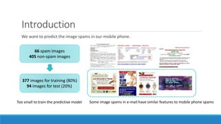 Introduction
We want to predict the image spams in our mobile phone.
66 spam images
405 non-spam images
377 images for training (80%)
94 images for test (20%)
Too small to train the predictive model Some image spams in e-mail have similar features to mobile phone spams
 