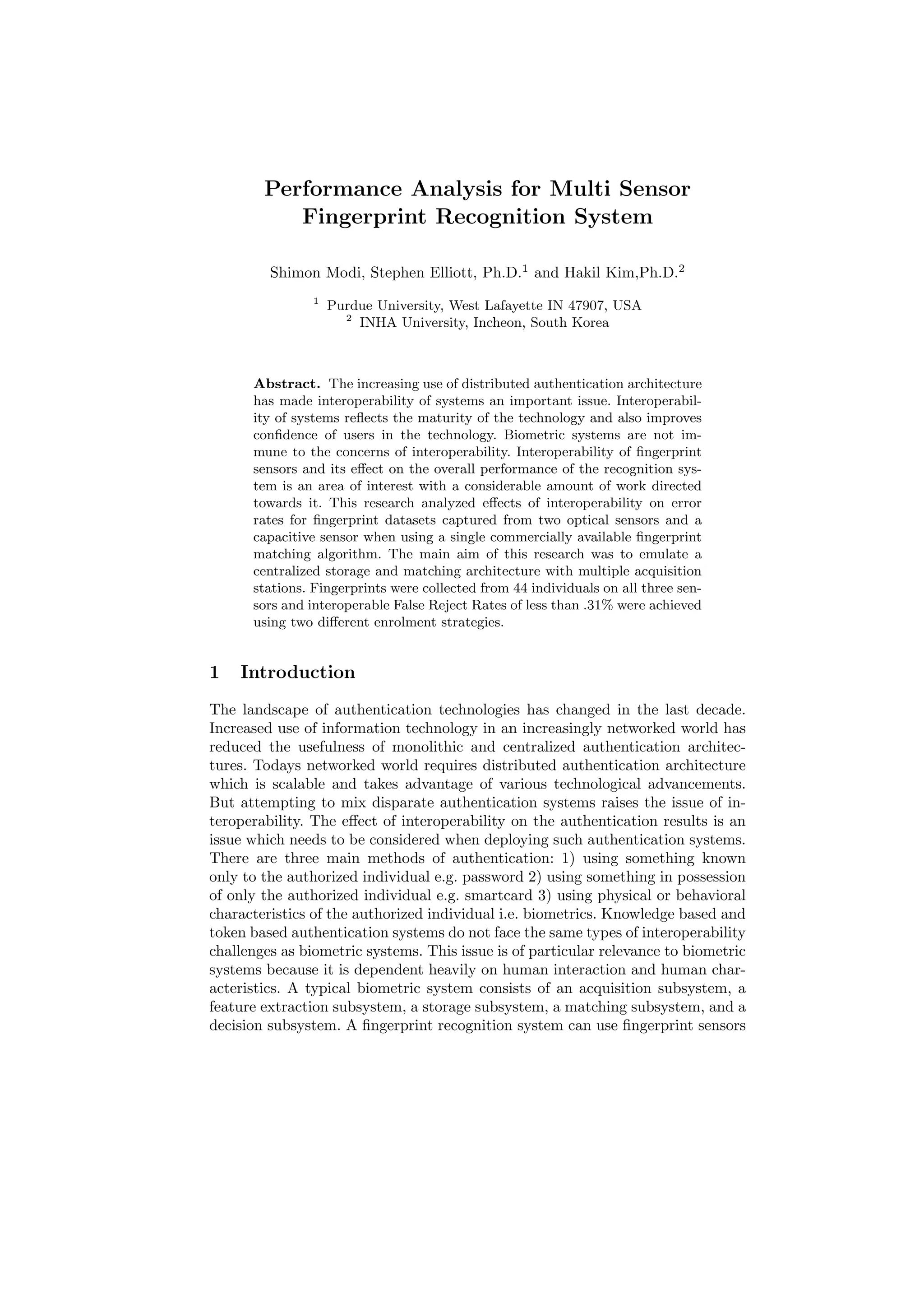 Performance Analysis for Multi Sensor
           Fingerprint Recognition System

         Shimon Modi, Stephen Elliott, Ph.D.1 and Hakil Kim,Ph.D.2
                1
                    Purdue University, West Lafayette IN 47907, USA
                      2
                        INHA University, Incheon, South Korea



      Abstract. The increasing use of distributed authentication architecture
      has made interoperability of systems an important issue. Interoperabil-
      ity of systems reﬂects the maturity of the technology and also improves
      conﬁdence of users in the technology. Biometric systems are not im-
      mune to the concerns of interoperability. Interoperability of ﬁngerprint
      sensors and its eﬀect on the overall performance of the recognition sys-
      tem is an area of interest with a considerable amount of work directed
      towards it. This research analyzed eﬀects of interoperability on error
      rates for ﬁngerprint datasets captured from two optical sensors and a
      capacitive sensor when using a single commercially available ﬁngerprint
      matching algorithm. The main aim of this research was to emulate a
      centralized storage and matching architecture with multiple acquisition
      stations. Fingerprints were collected from 44 individuals on all three sen-
      sors and interoperable False Reject Rates of less than .31% were achieved
      using two diﬀerent enrolment strategies.


1   Introduction
The landscape of authentication technologies has changed in the last decade.
Increased use of information technology in an increasingly networked world has
reduced the usefulness of monolithic and centralized authentication architec-
tures. Todays networked world requires distributed authentication architecture
which is scalable and takes advantage of various technological advancements.
But attempting to mix disparate authentication systems raises the issue of in-
teroperability. The eﬀect of interoperability on the authentication results is an
issue which needs to be considered when deploying such authentication systems.
There are three main methods of authentication: 1) using something known
only to the authorized individual e.g. password 2) using something in possession
of only the authorized individual e.g. smartcard 3) using physical or behavioral
characteristics of the authorized individual i.e. biometrics. Knowledge based and
token based authentication systems do not face the same types of interoperability
challenges as biometric systems. This issue is of particular relevance to biometric
systems because it is dependent heavily on human interaction and human char-
acteristics. A typical biometric system consists of an acquisition subsystem, a
feature extraction subsystem, a storage subsystem, a matching subsystem, and a
decision subsystem. A ﬁngerprint recognition system can use ﬁngerprint sensors
 
