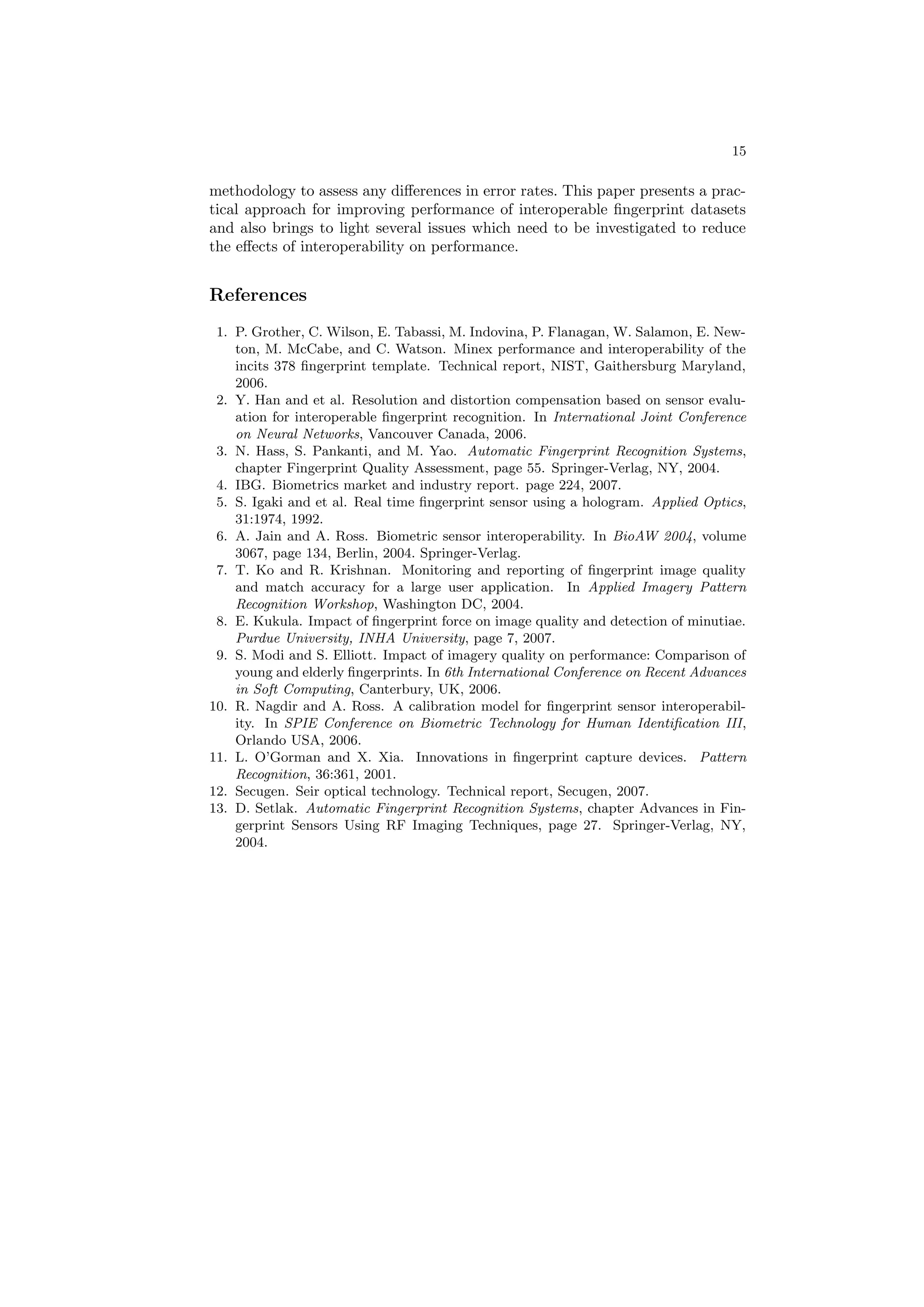 15

methodology to assess any diﬀerences in error rates. This paper presents a prac-
tical approach for improving performance of interoperable ﬁngerprint datasets
and also brings to light several issues which need to be investigated to reduce
the eﬀects of interoperability on performance.


References
 1. P. Grother, C. Wilson, E. Tabassi, M. Indovina, P. Flanagan, W. Salamon, E. New-
    ton, M. McCabe, and C. Watson. Minex performance and interoperability of the
    incits 378 ﬁngerprint template. Technical report, NIST, Gaithersburg Maryland,
    2006.
 2. Y. Han and et al. Resolution and distortion compensation based on sensor evalu-
    ation for interoperable ﬁngerprint recognition. In International Joint Conference
    on Neural Networks, Vancouver Canada, 2006.
 3. N. Hass, S. Pankanti, and M. Yao. Automatic Fingerprint Recognition Systems,
    chapter Fingerprint Quality Assessment, page 55. Springer-Verlag, NY, 2004.
 4. IBG. Biometrics market and industry report. page 224, 2007.
 5. S. Igaki and et al. Real time ﬁngerprint sensor using a hologram. Applied Optics,
    31:1974, 1992.
 6. A. Jain and A. Ross. Biometric sensor interoperability. In BioAW 2004, volume
    3067, page 134, Berlin, 2004. Springer-Verlag.
 7. T. Ko and R. Krishnan. Monitoring and reporting of ﬁngerprint image quality
    and match accuracy for a large user application. In Applied Imagery Pattern
    Recognition Workshop, Washington DC, 2004.
 8. E. Kukula. Impact of ﬁngerprint force on image quality and detection of minutiae.
    Purdue University, INHA University, page 7, 2007.
 9. S. Modi and S. Elliott. Impact of imagery quality on performance: Comparison of
    young and elderly ﬁngerprints. In 6th International Conference on Recent Advances
    in Soft Computing, Canterbury, UK, 2006.
10. R. Nagdir and A. Ross. A calibration model for ﬁngerprint sensor interoperabil-
    ity. In SPIE Conference on Biometric Technology for Human Identiﬁcation III,
    Orlando USA, 2006.
11. L. O’Gorman and X. Xia. Innovations in ﬁngerprint capture devices. Pattern
    Recognition, 36:361, 2001.
12. Secugen. Seir optical technology. Technical report, Secugen, 2007.
13. D. Setlak. Automatic Fingerprint Recognition Systems, chapter Advances in Fin-
    gerprint Sensors Using RF Imaging Techniques, page 27. Springer-Verlag, NY,
    2004.
 