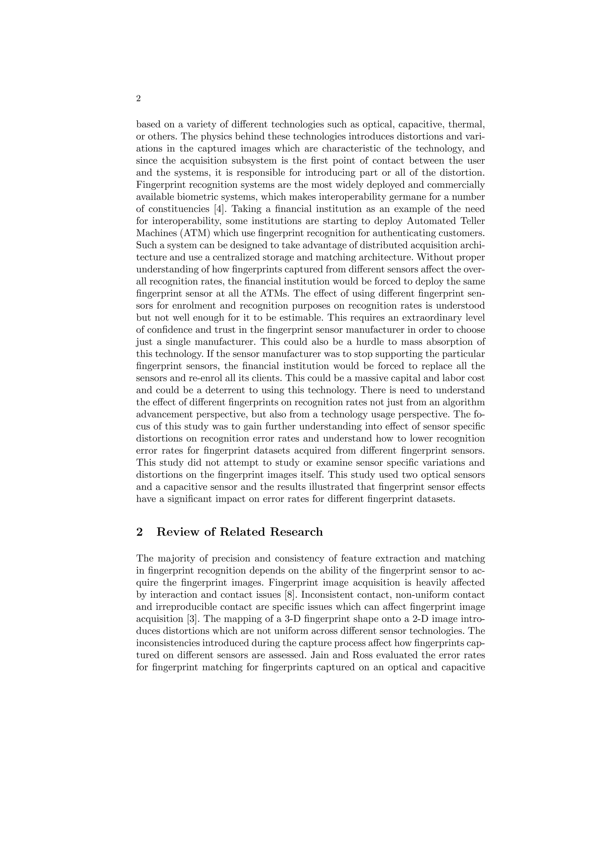 2

based on a variety of diﬀerent technologies such as optical, capacitive, thermal,
or others. The physics behind these technologies introduces distortions and vari-
ations in the captured images which are characteristic of the technology, and
since the acquisition subsystem is the ﬁrst point of contact between the user
and the systems, it is responsible for introducing part or all of the distortion.
Fingerprint recognition systems are the most widely deployed and commercially
available biometric systems, which makes interoperability germane for a number
of constituencies [4]. Taking a ﬁnancial institution as an example of the need
for interoperability, some institutions are starting to deploy Automated Teller
Machines (ATM) which use ﬁngerprint recognition for authenticating customers.
Such a system can be designed to take advantage of distributed acquisition archi-
tecture and use a centralized storage and matching architecture. Without proper
understanding of how ﬁngerprints captured from diﬀerent sensors aﬀect the over-
all recognition rates, the ﬁnancial institution would be forced to deploy the same
ﬁngerprint sensor at all the ATMs. The eﬀect of using diﬀerent ﬁngerprint sen-
sors for enrolment and recognition purposes on recognition rates is understood
but not well enough for it to be estimable. This requires an extraordinary level
of conﬁdence and trust in the ﬁngerprint sensor manufacturer in order to choose
just a single manufacturer. This could also be a hurdle to mass absorption of
this technology. If the sensor manufacturer was to stop supporting the particular
ﬁngerprint sensors, the ﬁnancial institution would be forced to replace all the
sensors and re-enrol all its clients. This could be a massive capital and labor cost
and could be a deterrent to using this technology. There is need to understand
the eﬀect of diﬀerent ﬁngerprints on recognition rates not just from an algorithm
advancement perspective, but also from a technology usage perspective. The fo-
cus of this study was to gain further understanding into eﬀect of sensor speciﬁc
distortions on recognition error rates and understand how to lower recognition
error rates for ﬁngerprint datasets acquired from diﬀerent ﬁngerprint sensors.
This study did not attempt to study or examine sensor speciﬁc variations and
distortions on the ﬁngerprint images itself. This study used two optical sensors
and a capacitive sensor and the results illustrated that ﬁngerprint sensor eﬀects
have a signiﬁcant impact on error rates for diﬀerent ﬁngerprint datasets.


2   Review of Related Research

The majority of precision and consistency of feature extraction and matching
in ﬁngerprint recognition depends on the ability of the ﬁngerprint sensor to ac-
quire the ﬁngerprint images. Fingerprint image acquisition is heavily aﬀected
by interaction and contact issues [8]. Inconsistent contact, non-uniform contact
and irreproducible contact are speciﬁc issues which can aﬀect ﬁngerprint image
acquisition [3]. The mapping of a 3-D ﬁngerprint shape onto a 2-D image intro-
duces distortions which are not uniform across diﬀerent sensor technologies. The
inconsistencies introduced during the capture process aﬀect how ﬁngerprints cap-
tured on diﬀerent sensors are assessed. Jain and Ross evaluated the error rates
for ﬁngerprint matching for ﬁngerprints captured on an optical and capacitive
 