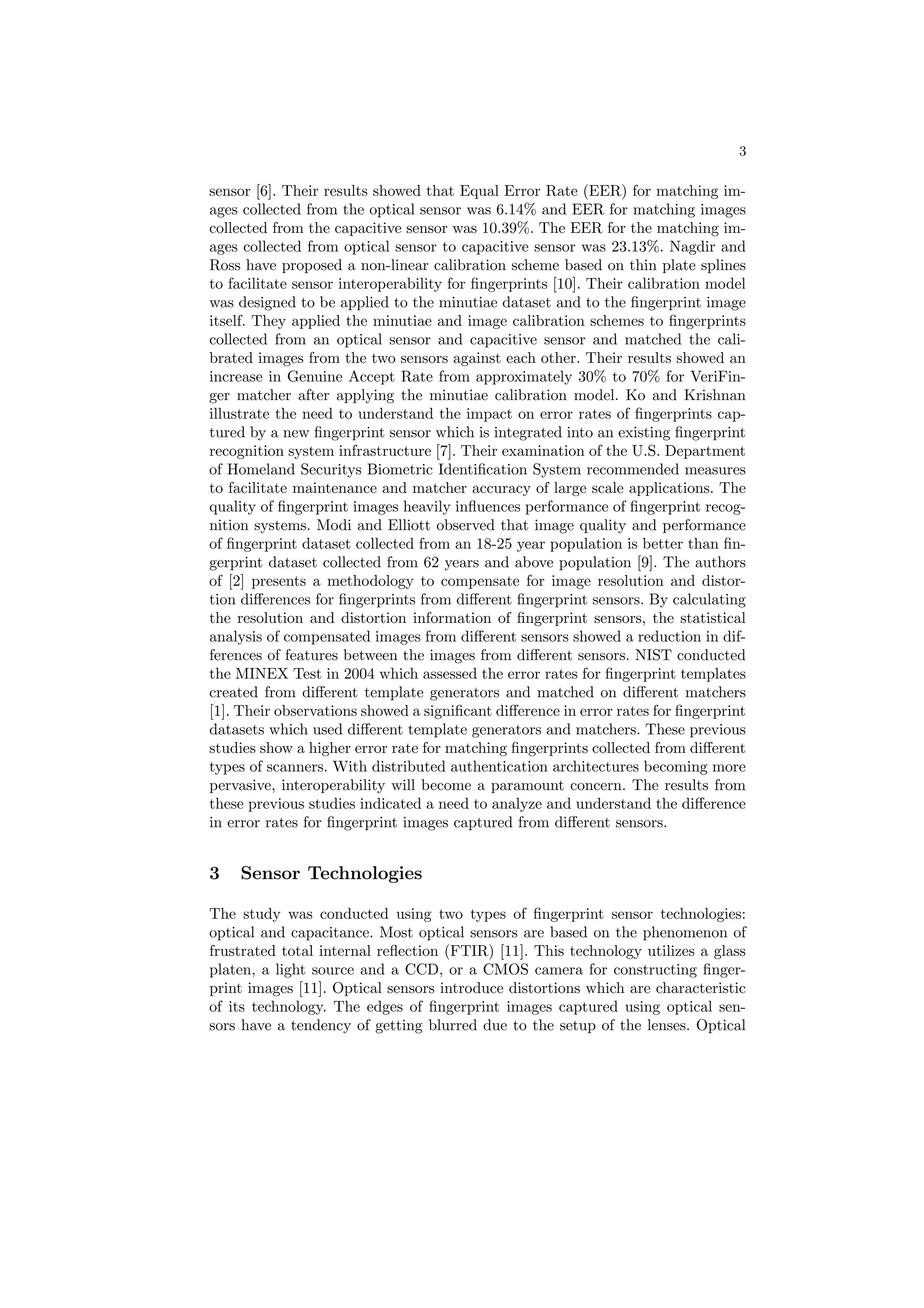 3

sensor [6]. Their results showed that Equal Error Rate (EER) for matching im-
ages collected from the optical sensor was 6.14% and EER for matching images
collected from the capacitive sensor was 10.39%. The EER for the matching im-
ages collected from optical sensor to capacitive sensor was 23.13%. Nagdir and
Ross have proposed a non-linear calibration scheme based on thin plate splines
to facilitate sensor interoperability for ﬁngerprints [10]. Their calibration model
was designed to be applied to the minutiae dataset and to the ﬁngerprint image
itself. They applied the minutiae and image calibration schemes to ﬁngerprints
collected from an optical sensor and capacitive sensor and matched the cali-
brated images from the two sensors against each other. Their results showed an
increase in Genuine Accept Rate from approximately 30% to 70% for VeriFin-
ger matcher after applying the minutiae calibration model. Ko and Krishnan
illustrate the need to understand the impact on error rates of ﬁngerprints cap-
tured by a new ﬁngerprint sensor which is integrated into an existing ﬁngerprint
recognition system infrastructure [7]. Their examination of the U.S. Department
of Homeland Securitys Biometric Identiﬁcation System recommended measures
to facilitate maintenance and matcher accuracy of large scale applications. The
quality of ﬁngerprint images heavily inﬂuences performance of ﬁngerprint recog-
nition systems. Modi and Elliott observed that image quality and performance
of ﬁngerprint dataset collected from an 18-25 year population is better than ﬁn-
gerprint dataset collected from 62 years and above population [9]. The authors
of [2] presents a methodology to compensate for image resolution and distor-
tion diﬀerences for ﬁngerprints from diﬀerent ﬁngerprint sensors. By calculating
the resolution and distortion information of ﬁngerprint sensors, the statistical
analysis of compensated images from diﬀerent sensors showed a reduction in dif-
ferences of features between the images from diﬀerent sensors. NIST conducted
the MINEX Test in 2004 which assessed the error rates for ﬁngerprint templates
created from diﬀerent template generators and matched on diﬀerent matchers
[1]. Their observations showed a signiﬁcant diﬀerence in error rates for ﬁngerprint
datasets which used diﬀerent template generators and matchers. These previous
studies show a higher error rate for matching ﬁngerprints collected from diﬀerent
types of scanners. With distributed authentication architectures becoming more
pervasive, interoperability will become a paramount concern. The results from
these previous studies indicated a need to analyze and understand the diﬀerence
in error rates for ﬁngerprint images captured from diﬀerent sensors.


3   Sensor Technologies

The study was conducted using two types of ﬁngerprint sensor technologies:
optical and capacitance. Most optical sensors are based on the phenomenon of
frustrated total internal reﬂection (FTIR) [11]. This technology utilizes a glass
platen, a light source and a CCD, or a CMOS camera for constructing ﬁnger-
print images [11]. Optical sensors introduce distortions which are characteristic
of its technology. The edges of ﬁngerprint images captured using optical sen-
sors have a tendency of getting blurred due to the setup of the lenses. Optical
 