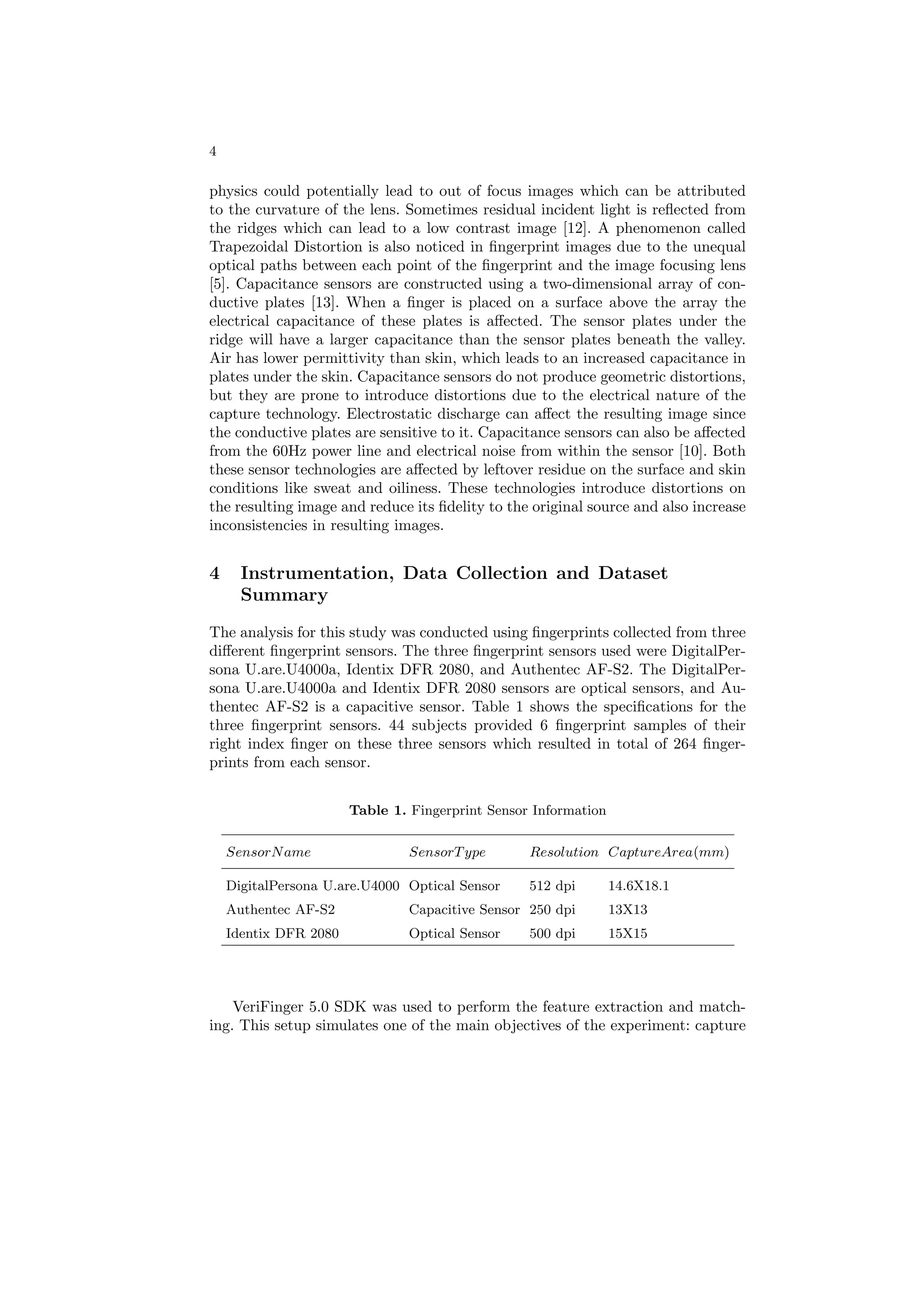 4

physics could potentially lead to out of focus images which can be attributed
to the curvature of the lens. Sometimes residual incident light is reﬂected from
the ridges which can lead to a low contrast image [12]. A phenomenon called
Trapezoidal Distortion is also noticed in ﬁngerprint images due to the unequal
optical paths between each point of the ﬁngerprint and the image focusing lens
[5]. Capacitance sensors are constructed using a two-dimensional array of con-
ductive plates [13]. When a ﬁnger is placed on a surface above the array the
electrical capacitance of these plates is aﬀected. The sensor plates under the
ridge will have a larger capacitance than the sensor plates beneath the valley.
Air has lower permittivity than skin, which leads to an increased capacitance in
plates under the skin. Capacitance sensors do not produce geometric distortions,
but they are prone to introduce distortions due to the electrical nature of the
capture technology. Electrostatic discharge can aﬀect the resulting image since
the conductive plates are sensitive to it. Capacitance sensors can also be aﬀected
from the 60Hz power line and electrical noise from within the sensor [10]. Both
these sensor technologies are aﬀected by leftover residue on the surface and skin
conditions like sweat and oiliness. These technologies introduce distortions on
the resulting image and reduce its ﬁdelity to the original source and also increase
inconsistencies in resulting images.


4     Instrumentation, Data Collection and Dataset
      Summary
The analysis for this study was conducted using ﬁngerprints collected from three
diﬀerent ﬁngerprint sensors. The three ﬁngerprint sensors used were DigitalPer-
sona U.are.U4000a, Identix DFR 2080, and Authentec AF-S2. The DigitalPer-
sona U.are.U4000a and Identix DFR 2080 sensors are optical sensors, and Au-
thentec AF-S2 is a capacitive sensor. Table 1 shows the speciﬁcations for the
three ﬁngerprint sensors. 44 subjects provided 6 ﬁngerprint samples of their
right index ﬁnger on these three sensors which resulted in total of 264 ﬁnger-
prints from each sensor.


                       Table 1. Fingerprint Sensor Information

    SensorN ame                 SensorT ype       Resolution CaptureArea(mm)

    DigitalPersona U.are.U4000 Optical Sensor     512 dpi        14.6X18.1
    Authentec AF-S2             Capacitive Sensor 250 dpi        13X13
    Identix DFR 2080            Optical Sensor    500 dpi        15X15




    VeriFinger 5.0 SDK was used to perform the feature extraction and match-
ing. This setup simulates one of the main objectives of the experiment: capture
 