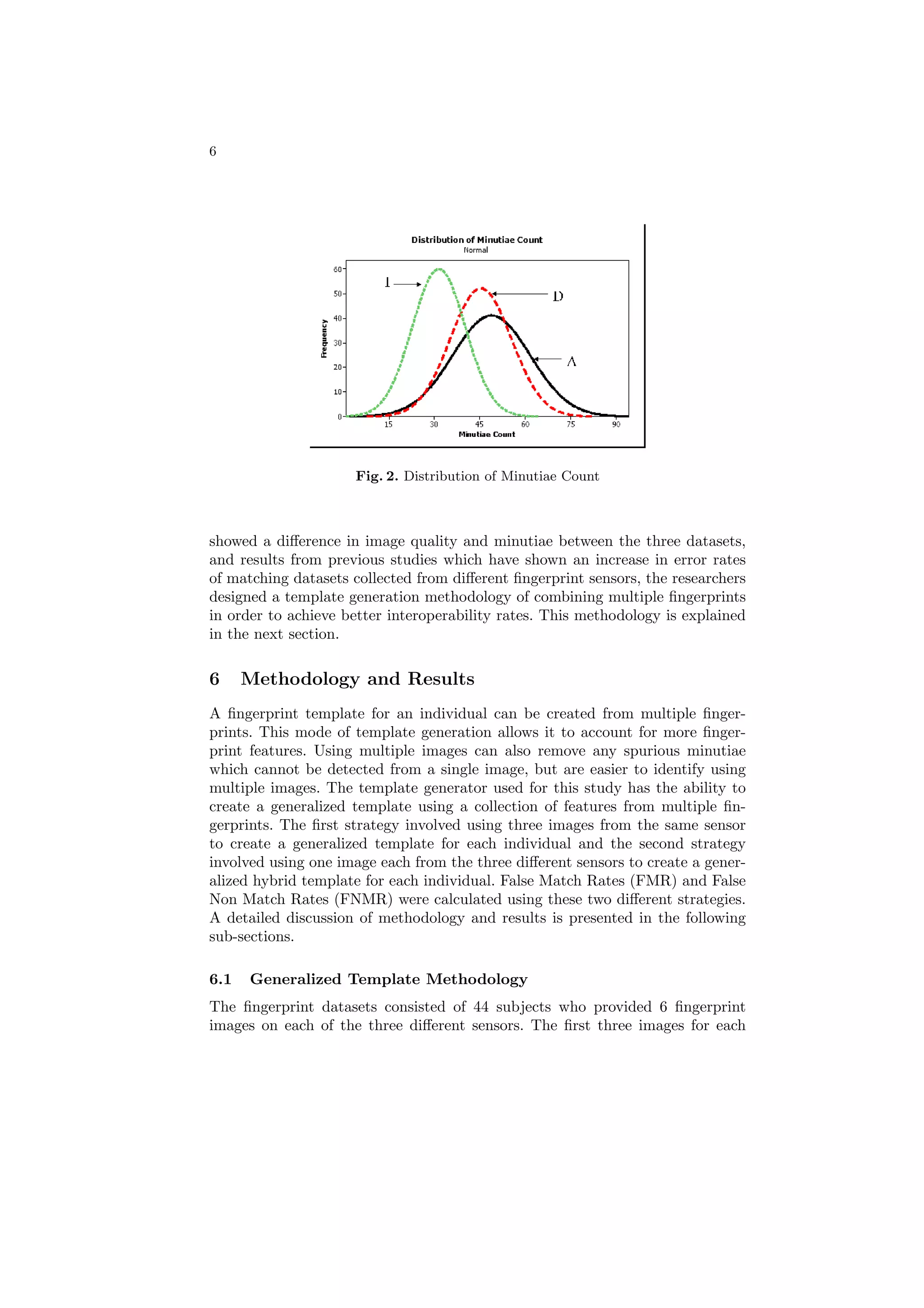 6




                     Fig. 2. Distribution of Minutiae Count



showed a diﬀerence in image quality and minutiae between the three datasets,
and results from previous studies which have shown an increase in error rates
of matching datasets collected from diﬀerent ﬁngerprint sensors, the researchers
designed a template generation methodology of combining multiple ﬁngerprints
in order to achieve better interoperability rates. This methodology is explained
in the next section.

6     Methodology and Results
A ﬁngerprint template for an individual can be created from multiple ﬁnger-
prints. This mode of template generation allows it to account for more ﬁnger-
print features. Using multiple images can also remove any spurious minutiae
which cannot be detected from a single image, but are easier to identify using
multiple images. The template generator used for this study has the ability to
create a generalized template using a collection of features from multiple ﬁn-
gerprints. The ﬁrst strategy involved using three images from the same sensor
to create a generalized template for each individual and the second strategy
involved using one image each from the three diﬀerent sensors to create a gener-
alized hybrid template for each individual. False Match Rates (FMR) and False
Non Match Rates (FNMR) were calculated using these two diﬀerent strategies.
A detailed discussion of methodology and results is presented in the following
sub-sections.

6.1   Generalized Template Methodology
The ﬁngerprint datasets consisted of 44 subjects who provided 6 ﬁngerprint
images on each of the three diﬀerent sensors. The ﬁrst three images for each
 