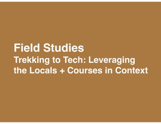 Field Studies 
Trekking to Tech: Leveraging
the Locals + Courses in Context
 