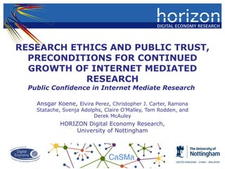 RESEARCH ETHICS AND PUBLIC TRUST,
PRECONDITIONS FOR CONTINUED
GROWTH OF INTERNET MEDIATED
RESEARCH
Public Confidence in Internet Mediate Research
Ansgar Koene, Elvira Perez, Christopher J. Carter, Ramona
Statache, Svenja Adolphs, Claire O’Malley, Tom Rodden, and
Derek McAuley
HORIZON Digital Economy Research,
University of Nottingham
 