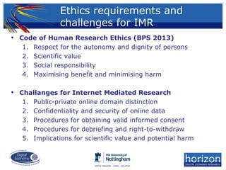 • Code of Human Research Ethics (BPS 2013)
1. Respect for the autonomy and dignity of persons
2. Scientific value
3. Social responsibility
4. Maximising benefit and minimising harm
• Challanges for Internet Mediated Research
1. Public-private online domain distinction
2. Confidentiality and security of online data
3. Procedures for obtaining valid informed consent
4. Procedures for debriefing and right-to-withdraw
5. Implications for scientific value and potential harm
Ethics requirements and
challenges for IMR
 